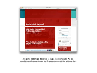 Se pune accent pe decorare și nu pe funcționalitate. Nu se
prioritizează informația sau are în vedere necesitățile utilizatorilor.
 