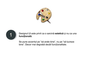 Designul UI este privit ca o sarcină estetică și nu ca una
funcțională.

Se pune accentul pe ”să arate bine”, nu pe ”să lucreze
bine”. Decor mai degrabă decât funcționalitate.
 