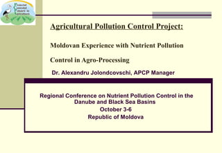 Agricultural Pollution Control Project:
Moldovan Experience with Nutrient Pollution
Control in Agro-Processing
Regional Conference on Nutrient Pollution Control in the
Danube and Black Sea Basins
October 3-6
Republic of Moldova
Dr. Alexandru Jolondcovschi, APCP Manager
 