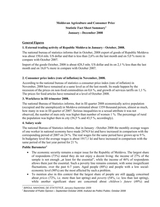 Moldovan Agriculture and Consumer Price
                                           Statistic Fact Sheet Summary1
                                              January - December 2008


General Figures
1. External trading activity of Republic Moldova in January - October, 2008.
The national bureau of statistics informs that in October, 2008 export of goods of Republic Moldova
was about 150,4 mln. US dollar and that is less than 2,6% on the last month and on 5,0 % more in
compare with October 2007.
Import of the goods October, 2008 is about 428,5 mln. US dollar and its on 2,1 % less than the last
month and on 16,0 % more in compare with October 2007.


2. Consumer price index (rate of inflation) in November, 2008.
According to the national bureau of statistics a consumer price index (rate of inflation) in
November, 2008 have remained at a same level as of the last month. Its made happen by the
recession of the prices on non-food commodities on 0,6 %, and growth of services tariffs on 1,1 %.
The prices for food articles have remained at a level of October 2008.
3. Workforce in III trimester 2008.
The national Bureau of Statistics informs, that in III quarter 2008 economically active population
(occupied and the unemployed) in Moldova estimated about 1359 thousand person, almost as much,
how many in was in III quarter of 2007. Serious inequalities to a sexual attribute it was not
observed, the number of men only was higher than number of women 1 %. The percentage of rural
the population was higher then in city (56,5 % and 43,5 %, accordingly).
4. Salary scale
The national Bureau of Statistics informs, that in January - October 2008 the monthly average wages
of one worker in national economy have made 2474,9 lei and have increased in comparison with the
corresponding period of 2007 on 24 %. The real wages for the same period have grown up to 9 %.
In budgetary level the average wages is about 1917,1 lei and have increased in comparison with the
same period of the last year period for 21 %.
Public Barometer2
       •   The economic security remains a major issue for the Republic of Moldova. The largest share
           of respondents (73%) stated they do not enjoy a decent living: the income of 27% of the
           sample is not enough „at least for the essential”, while the income of 46% of respondents
           allows them just the essential. Such a poverty line remains constant, with some insignificant
           fluctuations, over the past 6-7 years. Aged people (88%) and people with a low social-
           economic level (90%) are the most affected by such a problem.
       •   To mention also in this context that the largest share of people are still mostly concerned
           about prices (72%, i.e. more than last spring) and poverty (54%, i.e. less than last spring),
           while another significant share are concerned about children’s future (49%) and
1
    BIROUL NAÞIONAL DE STATISTICÃ, January-September 2008
2
    Barometer of Public Opinion – September-October 2008, Insitutul de Politici Publici, October 2008
 