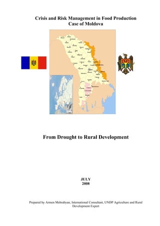 Crisis and Risk Management in Food Production
                    Case of Moldova




         From Drought to Rural Development




                                    JULY
                                     2008



Prepared by Armen Mehrabyan, International Consultant, UNDP Agriculture and Rural
                              Development Expert
 