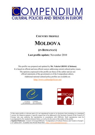COUNTRY PROFILE

                                     MOLDOVA
                                           (IN ROMANIAN)
                           Last profile update: November 2010



           This profile was prepared and updated by Ms. Valeria GROSU (Chisinau).
    It is based on official and non-official sources addressing current cultural policy issues.
             The opinions expressed in this profile are those of the author and are not
               official statements of the government or of the Compendium editors.
                    Additional national cultural policy profiles are available on:
                                    http://www.culturalpolicies.net




If the entire profile or relevant parts of it are reproduced in print or in electronic form including in a translated
version, for whatever purpose, a specific request has to be addressed to the Secretary General of the Council of
Europe who may authorise the reproduction in consultation with ERICarts. Such reproduction must be
accompanied by the standard reference below, as well as by the name of the author of the profile.
Standard Reference: Council of Europe/ERICarts: "Compendium of Cultural Policies and Trends in Europe",
12th edition 2011. Available from World Wide Web: <http:// www.culturalpolicies.net>.
 