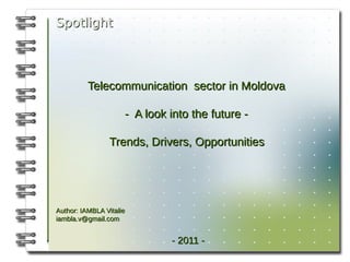 Spotlight



          Telecommunication sector in Moldova

                     - A look into the future -

                Trends, Drivers, Opportunities




Author: IAMBLA Vitalie
iambla.v@gmail.com


                              - 2011 -
 
