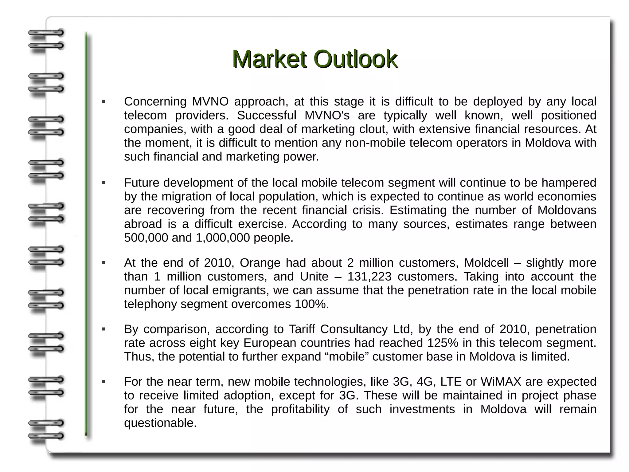Market Outlook
   Concerning MVNO approach, at this stage it is difficult to be deployed by any local
    telecom providers. Successful MVNO's are typically well known, well positioned
    companies, with a good deal of marketing clout, with extensive financial resources. At
    the moment, it is difficult to mention any non-mobile telecom operators in Moldova with
    such financial and marketing power.
   Future development of the local mobile telecom segment will continue to be hampered
    by the migration of local population, which is expected to continue as world economies
    are recovering from the recent financial crisis. Estimating the number of Moldovans
    abroad is a difficult exercise. According to many sources, estimates range between
    500,000 and 1,000,000 people.
   At the end of 2010, Orange had about 2 million customers, Moldcell – slightly more
    than 1 million customers, and Unite – 131,223 customers. Taking into account the
    number of local emigrants, we can assume that the penetration rate in the local mobile
    telephony segment overcomes 100%.
   By comparison, according to Tariff Consultancy Ltd, by the end of 2010, penetration
    rate across eight key European countries had reached 125% in this telecom segment.
    Thus, the potential to further expand “mobile” customer base in Moldova is limited.
   For the near term, new mobile technologies, like 3G, 4G, LTE or WiMAX are expected
    to receive limited adoption, except for 3G. These will be maintained in project phase
    for the near future, the profitability of such investments in Moldova will remain
    questionable.
 