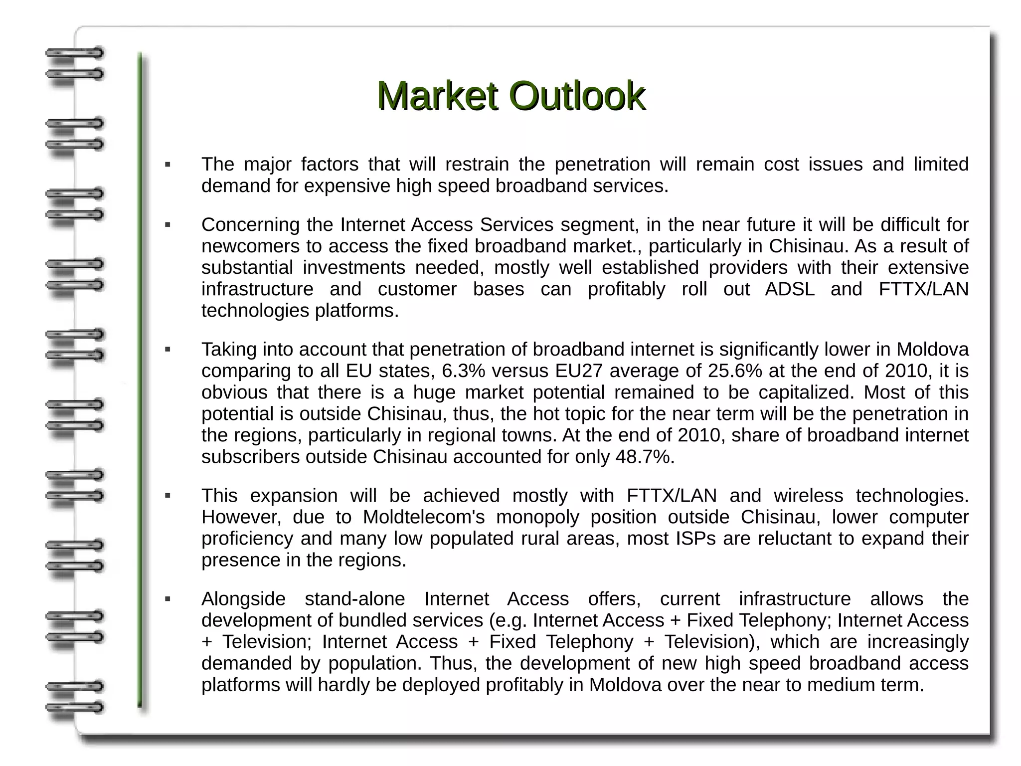 Market Outlook
   The major factors that will restrain the penetration will remain cost issues and limited
    demand for expensive high speed broadband services.
   Concerning the Internet Access Services segment, in the near future it will be difficult for
    newcomers to access the fixed broadband market., particularly in Chisinau. As a result of
    substantial investments needed, mostly well established providers with their extensive
    infrastructure and customer bases can profitably roll out ADSL and FTTX/LAN
    technologies platforms.
   Taking into account that penetration of broadband internet is significantly lower in Moldova
    comparing to all EU states, 6.3% versus EU27 average of 25.6% at the end of 2010, it is
    obvious that there is a huge market potential remained to be capitalized. Most of this
    potential is outside Chisinau, thus, the hot topic for the near term will be the penetration in
    the regions, particularly in regional towns. At the end of 2010, share of broadband internet
    subscribers outside Chisinau accounted for only 48.7%.
   This expansion will be achieved mostly with FTTX/LAN and wireless technologies.
    However, due to Moldtelecom's monopoly position outside Chisinau, lower computer
    proficiency and many low populated rural areas, most ISPs are reluctant to expand their
    presence in the regions.
   Alongside stand-alone Internet Access offers, current infrastructure allows the
    development of bundled services (e.g. Internet Access + Fixed Telephony; Internet Access
    + Television; Internet Access + Fixed Telephony + Television), which are increasingly
    demanded by population. Thus, the development of new high speed broadband access
    platforms will hardly be deployed profitably in Moldova over the near to medium term.
 