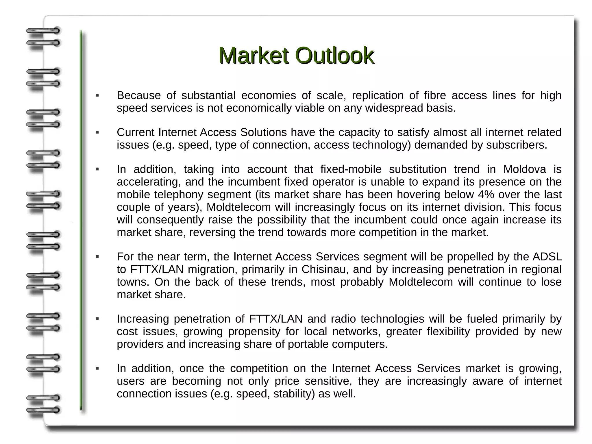 Market Outlook
   Because of substantial economies of scale, replication of fibre access lines for high
    speed services is not economically viable on any widespread basis.
   Current Internet Access Solutions have the capacity to satisfy almost all internet related
    issues (e.g. speed, type of connection, access technology) demanded by subscribers.
   In addition, taking into account that fixed-mobile substitution trend in Moldova is
    accelerating, and the incumbent fixed operator is unable to expand its presence on the
    mobile telephony segment (its market share has been hovering below 4% over the last
    couple of years), Moldtelecom will increasingly focus on its internet division. This focus
    will consequently raise the possibility that the incumbent could once again increase its
    market share, reversing the trend towards more competition in the market.
   For the near term, the Internet Access Services segment will be propelled by the ADSL
    to FTTX/LAN migration, primarily in Chisinau, and by increasing penetration in regional
    towns. On the back of these trends, most probably Moldtelecom will continue to lose
    market share.
   Increasing penetration of FTTX/LAN and radio technologies will be fueled primarily by
    cost issues, growing propensity for local networks, greater flexibility provided by new
    providers and increasing share of portable computers.
   In addition, once the competition on the Internet Access Services market is growing,
    users are becoming not only price sensitive, they are increasingly aware of internet
    connection issues (e.g. speed, stability) as well.
 