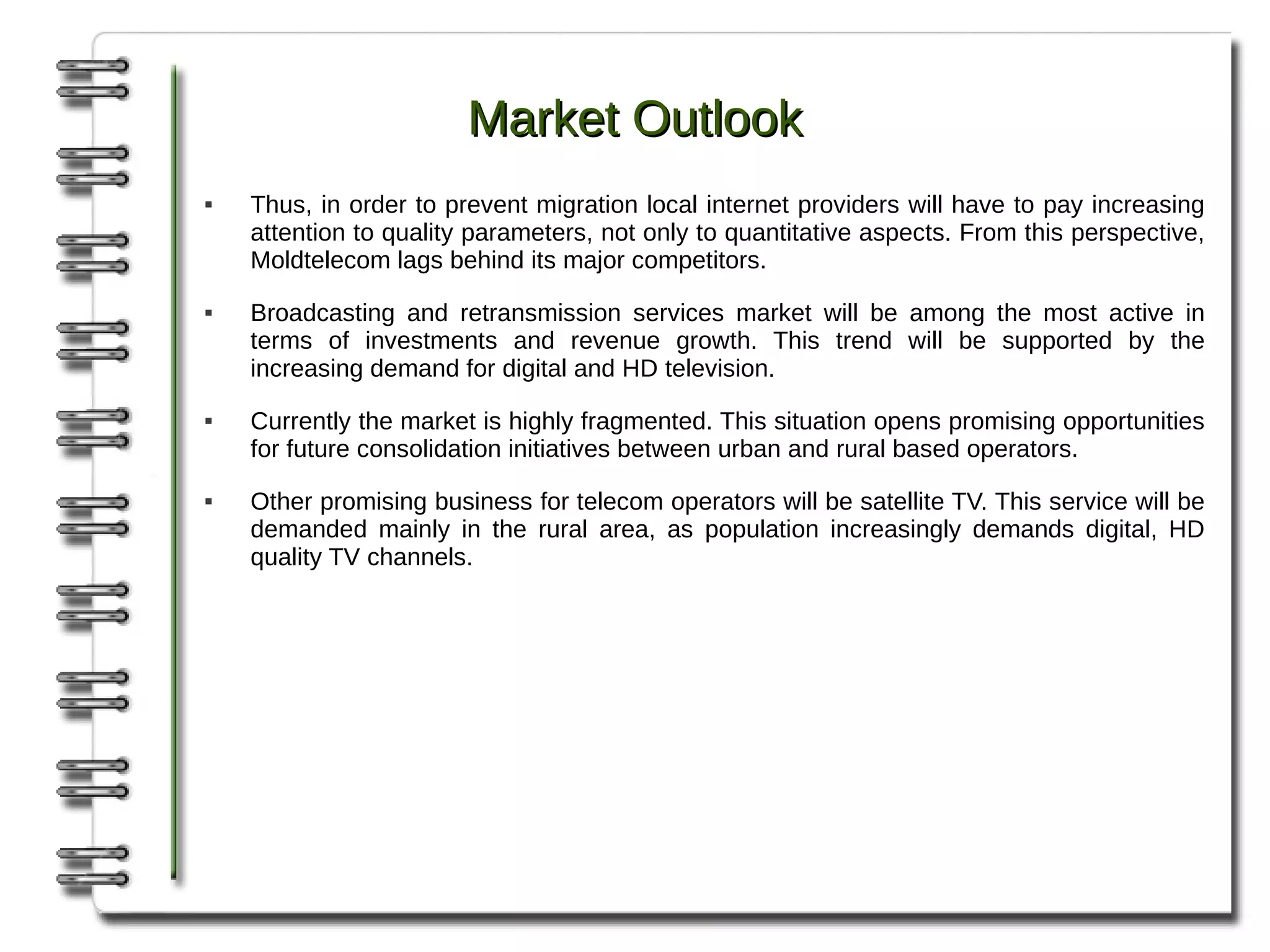 Market Outlook
   Thus, in order to prevent migration local internet providers will have to pay increasing
    attention to quality parameters, not only to quantitative aspects. From this perspective,
    Moldtelecom lags behind its major competitors.
   Broadcasting and retransmission services market will be among the most active in
    terms of investments and revenue growth. This trend will be supported by the
    increasing demand for digital and HD television.
   Currently the market is highly fragmented. This situation opens promising opportunities
    for future consolidation initiatives between urban and rural based operators.
   Other promising business for telecom operators will be satellite TV. This service will be
    demanded mainly in the rural area, as population increasingly demands digital, HD
    quality TV channels.
 
