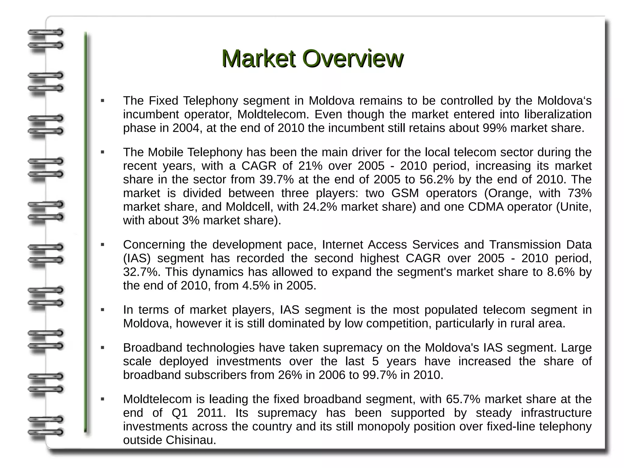 Market Overview
   The Fixed Telephony segment in Moldova remains to be controlled by the Moldova‘s
    incumbent operator, Moldtelecom. Even though the market entered into liberalization
    phase in 2004, at the end of 2010 the incumbent still retains about 99% market share.
   The Mobile Telephony has been the main driver for the local telecom sector during the
    recent years, with a CAGR of 21% over 2005 - 2010 period, increasing its market
    share in the sector from 39.7% at the end of 2005 to 56.2% by the end of 2010. The
    market is divided between three players: two GSM operators (Orange, with 73%
    market share, and Moldcell, with 24.2% market share) and one CDMA operator (Unite,
    with about 3% market share).
   Concerning the development pace, Internet Access Services and Transmission Data
    (IAS) segment has recorded the second highest CAGR over 2005 - 2010 period,
    32.7%. This dynamics has allowed to expand the segment's market share to 8.6% by
    the end of 2010, from 4.5% in 2005.
   In terms of market players, IAS segment is the most populated telecom segment in
    Moldova, however it is still dominated by low competition, particularly in rural area.
   Broadband technologies have taken supremacy on the Moldova's IAS segment. Large
    scale deployed investments over the last 5 years have increased the share of
    broadband subscribers from 26% in 2006 to 99.7% in 2010.
   Moldtelecom is leading the fixed broadband segment, with 65.7% market share at the
    end of Q1 2011. Its supremacy has been supported by steady infrastructure
    investments across the country and its still monopoly position over fixed-line telephony
    outside Chisinau.
 