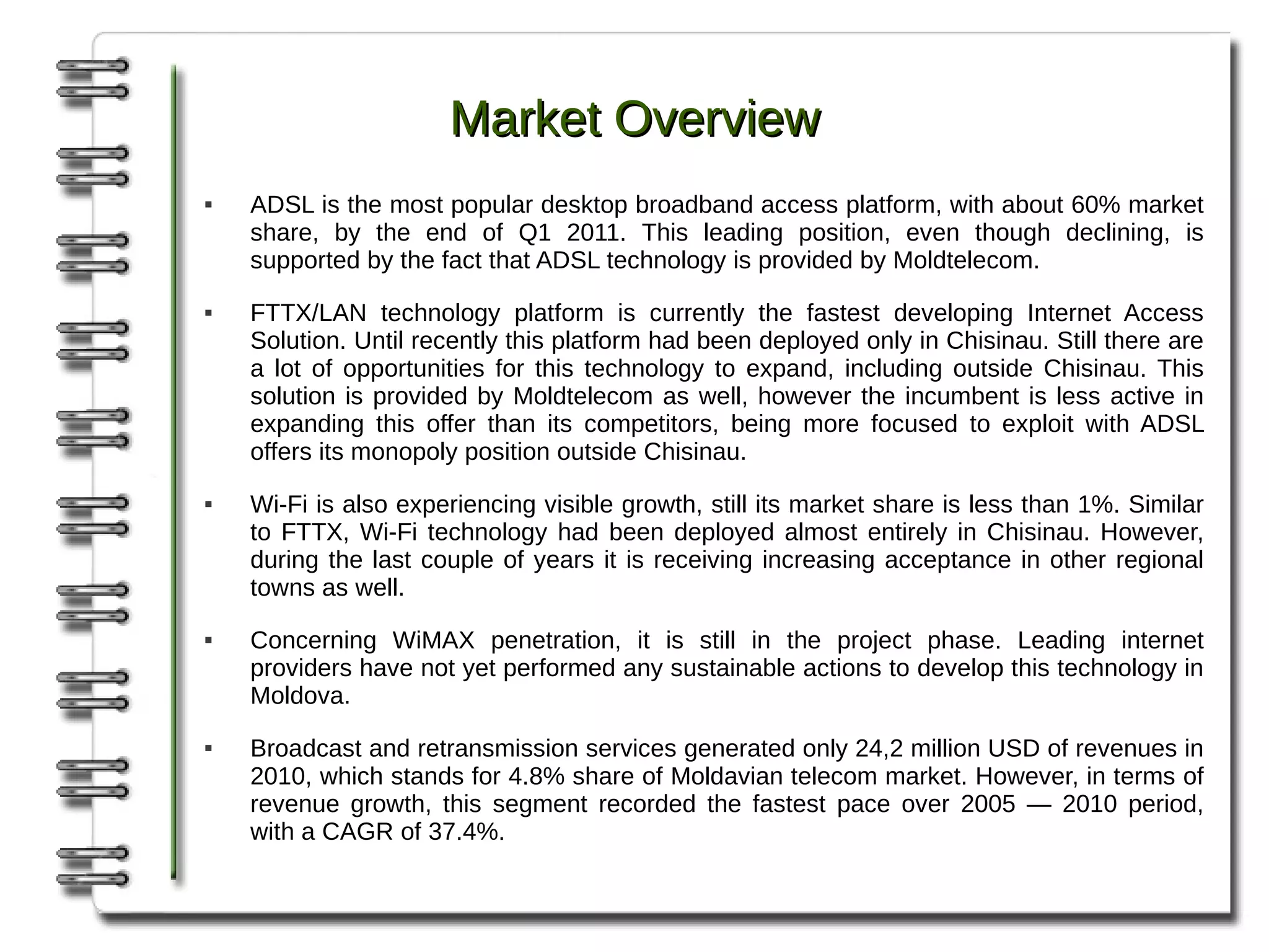 Market Overview
   ADSL is the most popular desktop broadband access platform, with about 60% market
    share, by the end of Q1 2011. This leading position, even though declining, is
    supported by the fact that ADSL technology is provided by Moldtelecom.
   FTTX/LAN technology platform is currently the fastest developing Internet Access
    Solution. Until recently this platform had been deployed only in Chisinau. Still there are
    a lot of opportunities for this technology to expand, including outside Chisinau. This
    solution is provided by Moldtelecom as well, however the incumbent is less active in
    expanding this offer than its competitors, being more focused to exploit with ADSL
    offers its monopoly position outside Chisinau.
   Wi-Fi is also experiencing visible growth, still its market share is less than 1%. Similar
    to FTTX, Wi-Fi technology had been deployed almost entirely in Chisinau. However,
    during the last couple of years it is receiving increasing acceptance in other regional
    towns as well.
   Concerning WiMAX penetration, it is still in the project phase. Leading internet
    providers have not yet performed any sustainable actions to develop this technology in
    Moldova.
   Broadcast and retransmission services generated only 24,2 million USD of revenues in
    2010, which stands for 4.8% share of Moldavian telecom market. However, in terms of
    revenue growth, this segment recorded the fastest pace over 2005 — 2010 period,
    with a CAGR of 37.4%.
 