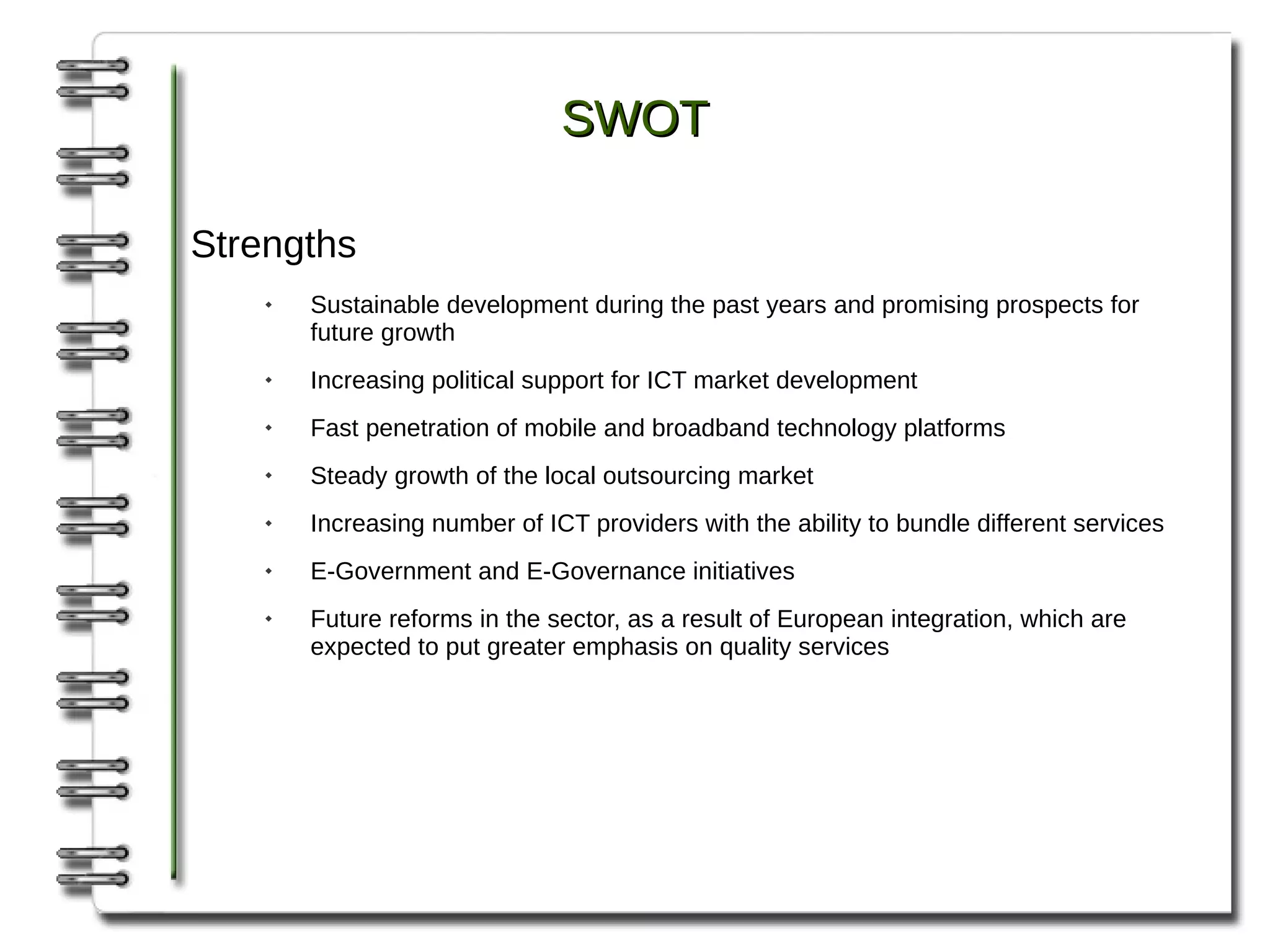 SWOT

Strengths
       Sustainable development during the past years and promising prospects for
        future growth
       Increasing political support for ICT market development
       Fast penetration of mobile and broadband technology platforms
       Steady growth of the local outsourcing market
       Increasing number of ICT providers with the ability to bundle different services
       E-Government and E-Governance initiatives
       Future reforms in the sector, as a result of European integration, which are
        expected to put greater emphasis on quality services
 