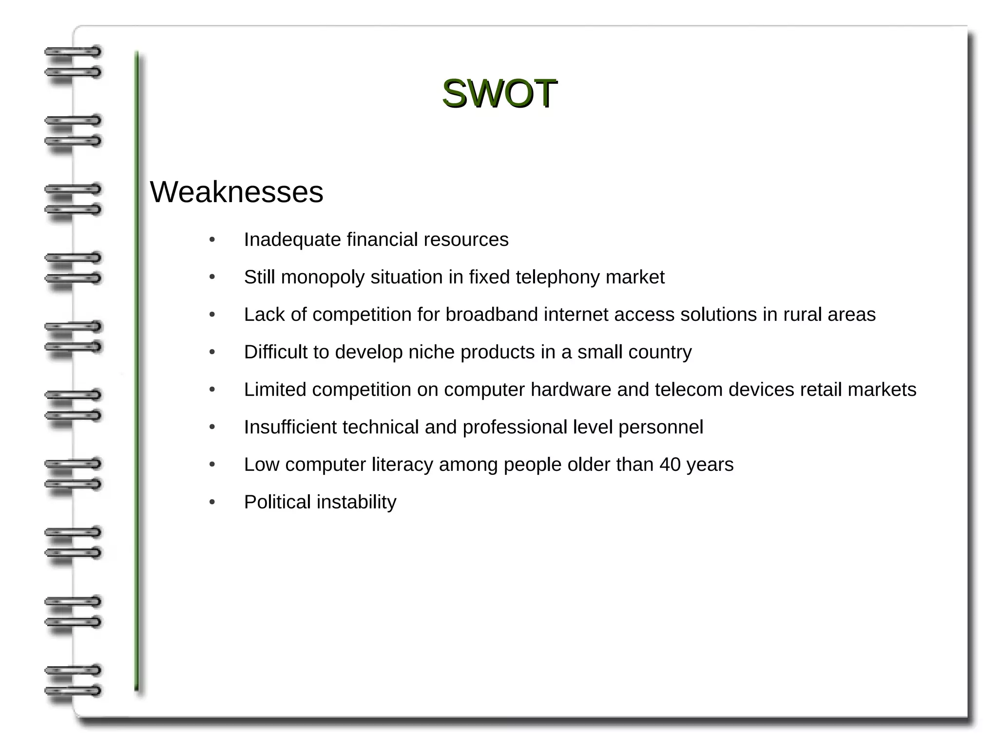 SWOT

Weaknesses
   ●   Inadequate financial resources
   ●   Still monopoly situation in fixed telephony market
   ●   Lack of competition for broadband internet access solutions in rural areas
   ●   Difficult to develop niche products in a small country
   ●   Limited competition on computer hardware and telecom devices retail markets
   ●   Insufficient technical and professional level personnel
   ●   Low computer literacy among people older than 40 years
   ●   Political instability
 