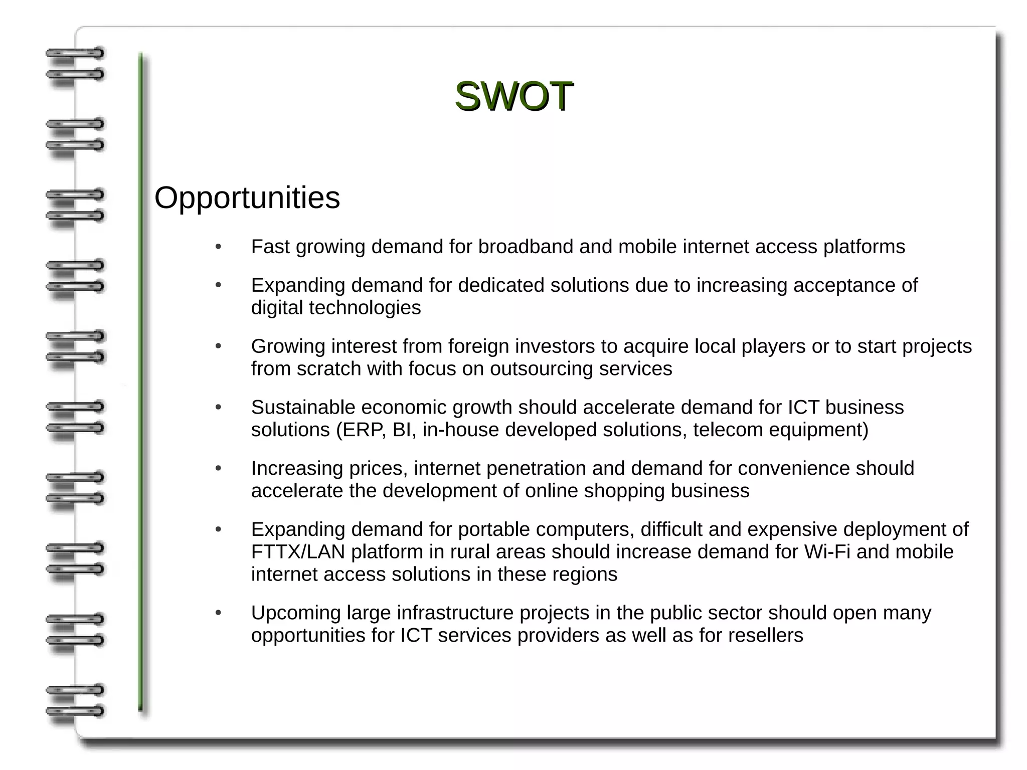 SWOT

Opportunities
    ●   Fast growing demand for broadband and mobile internet access platforms
    ●   Expanding demand for dedicated solutions due to increasing acceptance of
        digital technologies
    ●   Growing interest from foreign investors to acquire local players or to start projects
        from scratch with focus on outsourcing services
    ●   Sustainable economic growth should accelerate demand for ICT business
        solutions (ERP, BI, in-house developed solutions, telecom equipment)
    ●   Increasing prices, internet penetration and demand for convenience should
        accelerate the development of online shopping business
    ●   Expanding demand for portable computers, difficult and expensive deployment of
        FTTX/LAN platform in rural areas should increase demand for Wi-Fi and mobile
        internet access solutions in these regions
    ●   Upcoming large infrastructure projects in the public sector should open many
        opportunities for ICT services providers as well as for resellers
 