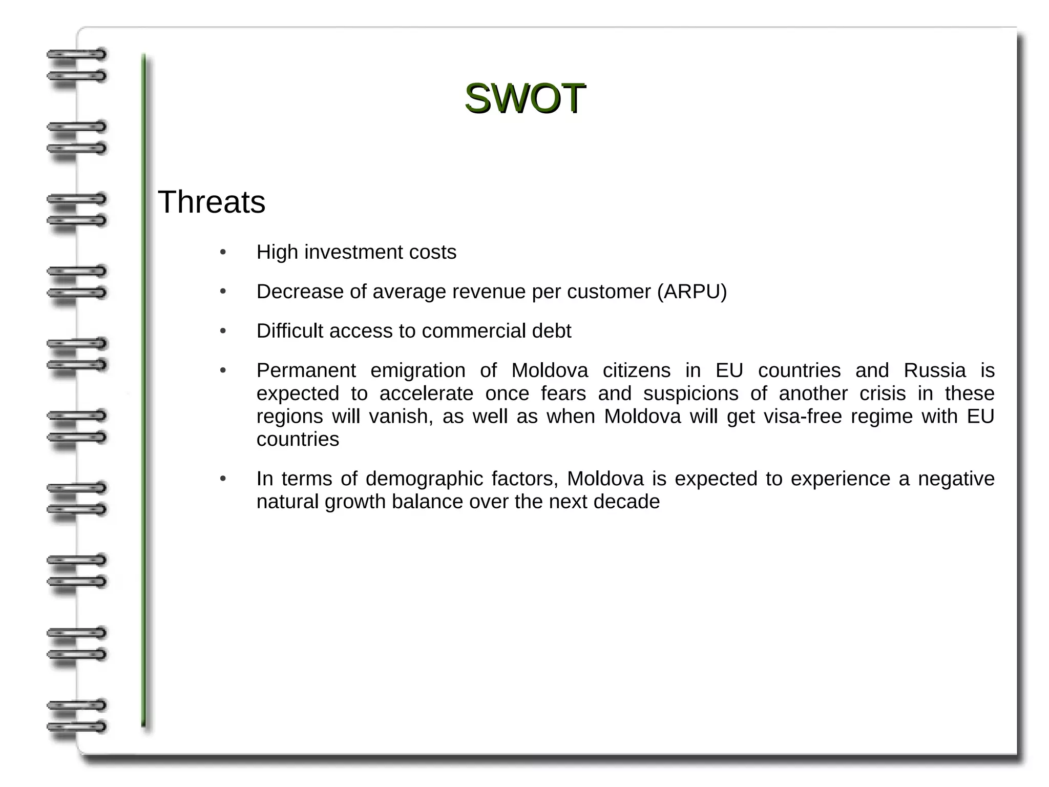SWOT

Threats
   ●   High investment costs
   ●   Decrease of average revenue per customer (ARPU)
   ●   Difficult access to commercial debt
   ●   Permanent emigration of Moldova citizens in EU countries and Russia is
       expected to accelerate once fears and suspicions of another crisis in these
       regions will vanish, as well as when Moldova will get visa-free regime with EU
       countries
   ●   In terms of demographic factors, Moldova is expected to experience a negative
       natural growth balance over the next decade
 