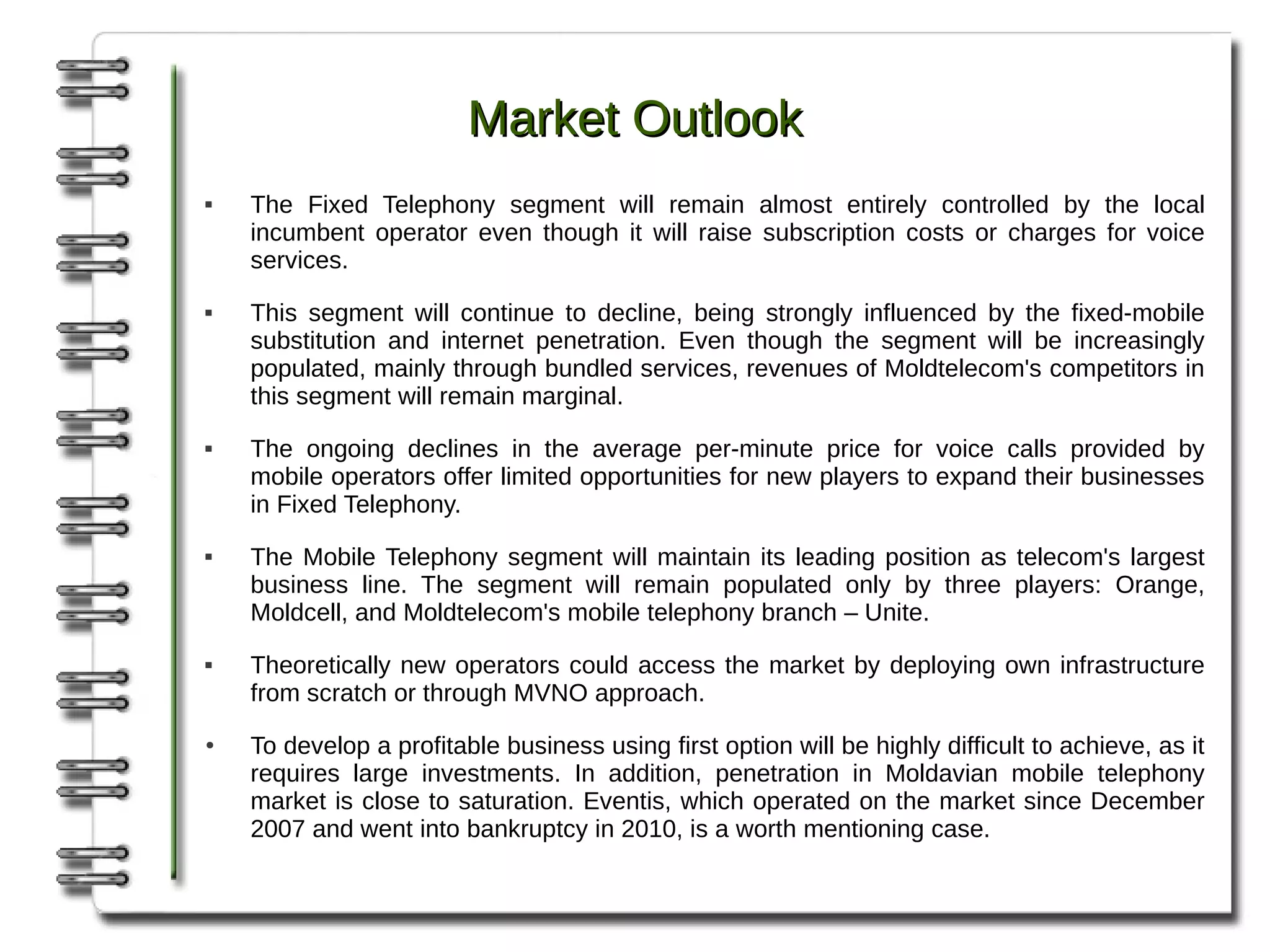 Market Outlook
   The Fixed Telephony segment will remain almost entirely controlled by the local
    incumbent operator even though it will raise subscription costs or charges for voice
    services.
   This segment will continue to decline, being strongly influenced by the fixed-mobile
    substitution and internet penetration. Even though the segment will be increasingly
    populated, mainly through bundled services, revenues of Moldtelecom's competitors in
    this segment will remain marginal.
   The ongoing declines in the average per-minute price for voice calls provided by
    mobile operators offer limited opportunities for new players to expand their businesses
    in Fixed Telephony.
   The Mobile Telephony segment will maintain its leading position as telecom's largest
    business line. The segment will remain populated only by three players: Orange,
    Moldcell, and Moldtelecom's mobile telephony branch – Unite.
   Theoretically new operators could access the market by deploying own infrastructure
    from scratch or through MVNO approach.
●   To develop a profitable business using first option will be highly difficult to achieve, as it
    requires large investments. In addition, penetration in Moldavian mobile telephony
    market is close to saturation. Eventis, which operated on the market since December
    2007 and went into bankruptcy in 2010, is a worth mentioning case.
 
