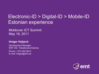 Electronic-ID > Digital-ID > Mobile-ID
Estonian experience
Moldovan ICT Summit
May 18, 2011

Holger Haljand
Development Manager
EMT AS / TeliaSonera Estonia
Phone: +372 502 8814
E-mail: holger@emt.ee
 