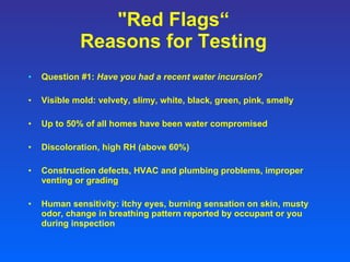 "Red Flags“ Reasons for Testing Question #1:  Have you had a recent water incursion? Visible mold: velvety, slimy, white, black, green, pink, smelly Up to 50% of all homes have been water compromised Discoloration, high RH (above 60%) Construction defects, HVAC and plumbing problems, improper venting or grading Human sensitivity: itchy eyes, burning sensation on skin, musty odor, change in breathing pattern reported by occupant or you during inspection 