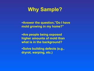 Why Sample? Answer the question,”Do I have mold growing in my home?” Are people being exposed higher amounts of mold than what is in the background? Solve building defects (e.g., dryrot, warping, etc.) 