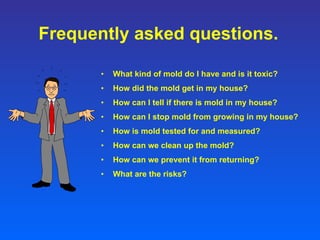 Frequently asked questions. What kind of mold do I have and is it toxic? How did the mold get in my house? How can I tell if there is mold in my house? How can I stop mold from growing in my house? How is mold tested for and measured? How can we clean up the mold? How can we prevent it from returning? What are the risks? 