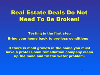 Real Estate Deals Do Not Need To Be Broken! Testing is the first step Bring your home back to pre-loss conditions   If there is mold growth in the home you must have a professional remediation company clean up the mold and fix the water problem. 