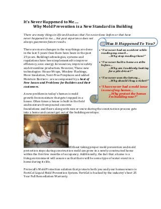It’s Never Happened to Me….
      Why Mold Prevention is a New Standard in Building
There are many things in life and business that I’ve never done before or that have
never happened to me…. but past experience does not
always guarantee future results.
                                                               Has It Happened To You?
There are more changes in the way things are done          “I’ve never had an accident while
in the last 5 years than there have been in the past        reading my email…
25 years. Building technologies, systems and                      …Why stop reading them?”
regulations have been implemented to improve
                                                           “I’ve never built a home on stilts
efficiency, save energy & resources, improve safety         before…
and streamline production. However, These new                     …Why am I suddenly looking
technologies: House Wraps, Window Flashings,                      for a pile driver?”
                                                                            s
More Insulation, Vent-Free Fireplaces and added
                                                           “I’ve never won the lottery…
Moisture Barriers: are accompanied by a host of                   …Why should I buy a ticket?”
New Issues and Problems for Builders and their
customers.                                                 “I have never had a mold issue
                                                            in one of my homes…
A new problem in today’s homes is mold                           …Why protect the homes
growth from moisture that gets trapped in a                      I’m building now?”
house. Often times a house is built in the field
and moisture from poured concrete
foundations and floors along with rain or snow during the construction process gets
into a home and cannot get out of the building envelope.




                                  Without taking proper mold prevention and mold
protection steps during construction mold can grow in a newly constructed home
within the first few months of occupancy. Additionally, the fact that a home is a
living environment will assures us that there will be some type of water event in a
home during its life.

Protecall’s Mold Protection solution that protects both you and your homeowners is
FortiCel Liquid Mold Prevention System. FortiCel is backed by the industry’s best 25
Year Full Remediation Warranty.
 