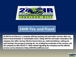 24HR Fire and Flood
24 HR Fire and Flood is a company offering cleaning and restoration services after any
kind of natural disaster or catastrophic event. Along with fire and water restoration, the
company also offers services like bio hazard clean up, mold remediation, ceiling and
wall cleaning, tile and grout cleaning etc. For availing free estimates of the services, call
the company on 405-535-9177. Other details regarding the company and the offered
services can be obtained at http://24hrfireandflood.com/.
 