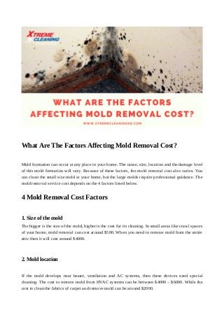 What Are The Factors Affecting Mold Removal Cost?
Mold formation can occur at any place in your home. The cause, size, location and the damage level
of this mold formation will vary. Because of these factors, the mold removal cost also varies. You
can clean the small size mold at your home, but the large molds require professional guidance. The
mold removal service cost depends on the 4 factors listed below.
4 Mold Removal Cost Factors
1. Size of the mold
The bigger is the size of the mold, higher is the cost for its cleaning. In small areas like crawl spaces
of your home, mold removal can cost around $500. When you need to remove mold from the entire
attic then it will cost around $4000.
2. Mold location
If the mold develops near heater, ventilation and AC systems, then these devices need special
cleaning. The cost to remove mold from HVAC systems can be between $4000 – $6000. While the
cost to clean the fabrics of carpet and remove mold can be around $2000.
 