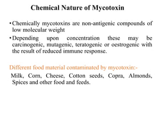 Chemical Nature of Mycotoxin
•Chemically mycotoxins are non-antigenic compounds of
low molecular weight
•Depending upon concentration these may be
carcinogenic, mutagenic, teratogenic or oestrogenic with
the result of reduced immune response.
Different food material contaminated by mycotoxin:-
Milk, Corn, Cheese, Cotton seeds, Copra, Almonds,
Spices and other food and feeds.
 