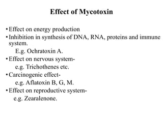 Effect of Mycotoxin
•Effect on energy production
•Inhibition in synthesis of DNA, RNA, proteins and immune
system.
E.g. Ochratoxin A.
•Effect on nervous system-
e.g. Trichothenes etc.
•Carcinogenic effect-
e.g. Aflatoxin B, G, M.
•Effect on reproductive system-
e.g. Zearalenone.
 