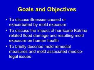 Goals and Objectives
• To discuss illnesses caused or
  exacerbated by mold exposure
• To discuss the impact of hurricane Katrina
  related flood damage and resulting mold
  exposure on human health
• To briefly describe mold remedial
  measures and mold associated medico-
  legal issues
 