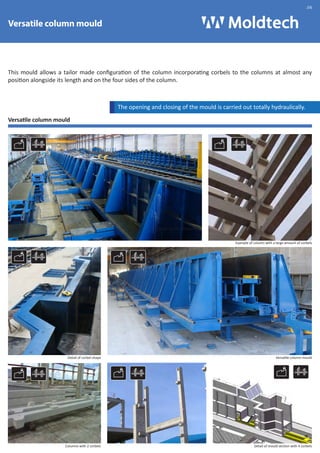 Versatile column mould 
.06 
This mould allows a tailor made configuration of the column incorporating corbels to the columns at almost any 
position alongside its length and on the four sides of the column. 
Versatile column mould 
The opening and closing of the mould is carried out totally hydraulically. 
Molde de Pilar Multiposición 
Example of column with a large amount of corbels 
Detail of corbel shape Versatile column mould 
Columns with 2 corbels Detail of mould section with 4 corbels 
 