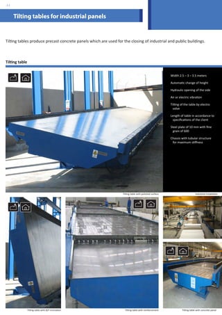 Tilting tables for industrial panels 
Tilting tables produce precast concrete panels which are used for the closing of industrial and public buildings. 
Tilting table 
Width 2.5 – 3 – 3.5 meters 
Automatic change of height 
Hydraulic opening of the side 
Air or electric vibration 
Tilting of the table by electro 
valve 
Length of table in accordance to 
specifications of the client 
Steel plate of 10 mm with fine 
grain of 600 
Chassis with tubular structure 
for maximum stiffness 
Tilting table with polished surface 
Tilting table with reinforcement Tilting table with concrete panel 
Tilting table with 82º inclination 
Industrial installation 
.11 
 