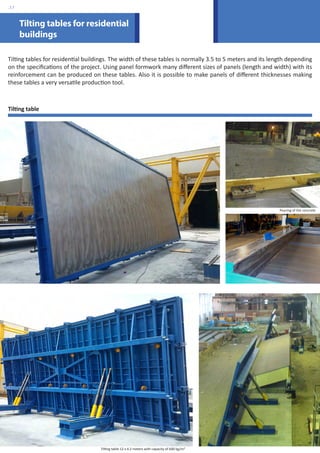 Tilting tables for residential 
buildings 
Tilting tables for residential buildings. The width of these tables is normally 3.5 to 5 meters and its length depending 
on the specifications of the project. Using panel formwork many different sizes of panels (length and width) with its 
reinforcement can be produced on these tables. Also it is possible to make panels of different thicknesses making 
these tables a very versatile production tool. 
Tilting table 
Pouring of the concrete 
Tilting table 12 x 4.2 meters with capacity of 600 kg/m2 
.17 
 