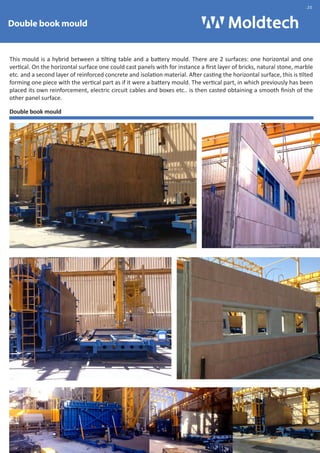 Double book mould 
.20 
This mould is a hybrid between a tilting table and a battery mould. There are 2 surfaces: one horizontal and one 
vertical. On the horizontal surface one could cast panels with for instance a first layer of bricks, natural stone, marble 
etc. and a second layer of reinforced concrete and isolation material. After casting the horizontal surface, this is tilted 
forming one piece with the vertical part as if it were a battery mould. The vertical part, in which previously has been 
placed its own reinforcement, electric circuit cables and boxes etc.. is then casted obtaining a smooth finish of the 
other panel surface. 
Double book mould 
 