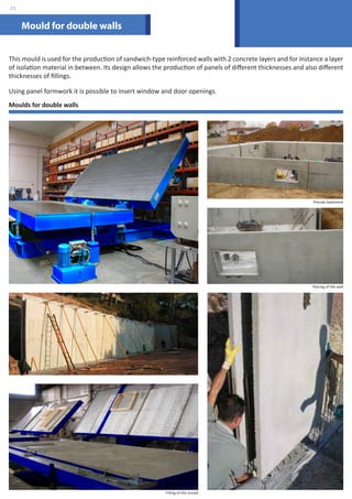 Mould for double walls 
This mould is used for the production of sandwich-type reinforced walls with 2 concrete layers and for instance a layer 
of isolation material in between. Its design allows the production of panels of different thicknesses and also different 
thicknesses of fillings. 
Using panel formwork it is possible to insert window and door openings. 
Moulds for double walls 
Precast basement 
Placing of the wall 
Filling of the mould 
.21 
 