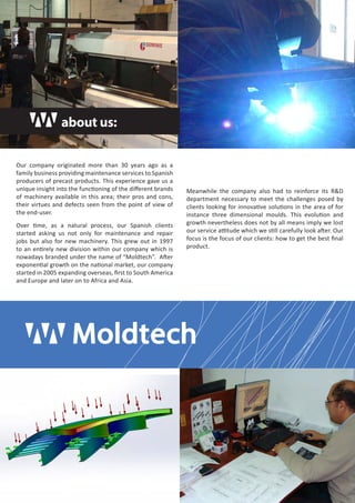 Our company originated more than 30 years ago as a 
family business providing maintenance services to Spanish 
producers of precast products. This experience gave us a 
unique insight into the functioning of the different brands 
of machinery available in this area; their pros and cons, 
their virtues and defects seen from the point of view of 
the end-user. 
Over time, as a natural process, our Spanish clients 
started asking us not only for maintenance and repair 
jobs but also for new machinery. This grew out in 1997 
to an entirely new division within our company which is 
nowadays branded under the name of “Moldtech”. After 
exponential growth on the national market, our company 
started in 2005 expanding overseas, first to South America 
and Europe and later on to Africa and Asia. 
Meanwhile the company also had to reinforce its R&D 
department necessary to meet the challenges posed by 
clients looking for innovative solutions in the area of for 
instance three dimensional moulds. This evolution and 
growth nevertheless does not by all means imply we lost 
our service attitude which we still carefully look after. Our 
focus is the focus of our clients: how to get the best final 
product. 
about us: 
 