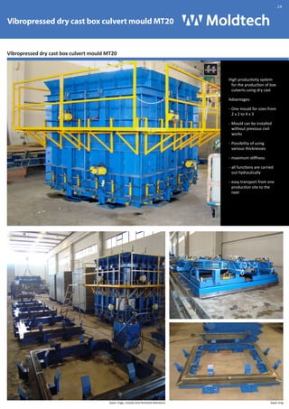 Vibropressed dry cast box culvert mould MT20 
Vibropressed dry cast box culvert mould MT20 
High productivity system 
for the production of box 
culverts using dry cast 
Advantages: 
- One mould for sizes from 
2 x 2 to 4 x 3 
- Mould can be installed 
without previous civil 
works 
- Possibility of using 
various thicknesses 
- maximum stiffness 
- all functions are carried 
out hydraulically 
- easy transport from one 
production site to the 
next 
Vibropress 
.28 
base rings, mould and finished elements base ring 
 
