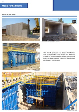 Mould for half frame 
This moulds produces 2 U shaped half frames 
with dovetail profile which fits one into the other 
in order to form a complete frame. Possibility of 
manufacturing different sizes in accordance to 
the needs of each project. 
Mould for half frame 
Placement of half frame as highway underpass 
mould of 8 x 3 
mould of 8 x3 with 2 lines 
.29 
 