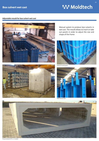 Box culvert wet cast 
Adjustable mould for box culvert wet cast 
Precast element of 3 x 1.5 meters 
Manual system to produce box culverts in 
wet cast. The mould allows to insert or take 
out panels in order to adjust the size and 
shape of the frame 
Detail of mould panels 
Detail tension bars 
.30 
 