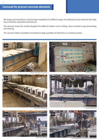 Carousel for precast concrete elements 
We design and manufacture carousel type installations for different types of reinforced precast elements like cable 
trays, manholes, decorative elements etc.. 
The carousel moves the moulds alongside the different stations such as filling, steam assisted curing, demoulding 
and cleaning. 
The carousel makes it possible to manufacture large quantities of elements on a continuous basis. 
Moulds entering the curing station Automatic control unit 
Moulds ready for demolding Moulds at filling station 
Moulds being demolded 
Moulds being prepared before entering filling station 
.31 
 