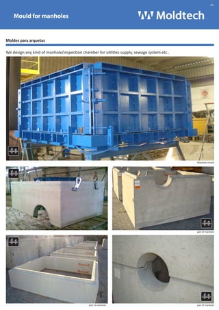 Mould for manholes 
Moldes para arquetas 
We design any kind of manhole/inspection chamber for utilities supply, sewage system etc.. 
Manhole mould 
part of manhole 
part of manhole 
Pieza arqueta 
part of manhole 
.34 
 