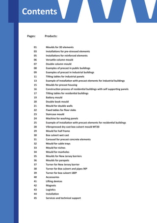 Contents 
Pages: Products: 
Moulds for 3D elements 
Installations for pre-stressed elements 
Installations for reinforced elements 
Versatile column mould 
Double column mould 
Examples of precast in public buildings 
Examples of precast in industrial buildings 
Tilting tables for industrial panels 
Example of installation with precast elements for industrial buildings 
Moulds for precast housing 
Construction process of residential buildings with self supporting panels 
Tilting tables for residential buildings 
Battery mould 
Double book mould 
Mould for double walls 
Fixed tables for floor slabs 
Staircase mould 
Machine for washing panels 
Example of installation with precast elements for residential buildings 
Vibropressed dry cast box culvert mould MT20 
Mould for half frame 
Box culvert wet cast 
Carousel for precast concrete elements 
Mould for cable trays 
Mould for niches 
Mould for manholes 
Moulds for New Jersey barriers 
Moulds for parapets 
Turner for New Jersey barrier 
Turner for Box culvert and pipes 90º 
Turner for box culvert 180º 
Accessories 
Lifting devices 
Magnets 
Logistics 
Installation 
Services and technical support 
01 
03 
05 
06 
07 
08 
09 
11 
13 
15 
16 
17 
19 
20 
21 
22 
23 
24 
25 
28 
29 
30 
31 
32 
33 
34 
35 
36 
37 
38 
39 
40 
41 
42 
43 
44 
45 
 