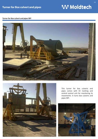 Turner for Box culvert and pipes 90º 
This turner for box culverts and 
pipes comes with CE marking and 
central control unit for monitoring its 
movements. It turns box culverts and 
pipes 90º. 
Turner for Box culvert and pipes 
.38 
 