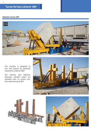 Turner for box culverts 180º 
Volteador marcos 1800 
This machine is designed to 
turn box culverts by automatic 
movements a total of 180º. 
The machine uses hydraulic 
telescopic cylinders which are 
activated from its control unit, 
turns elements up to 40 T. 
.39 
 