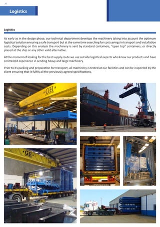 Logistics 
.43 
Logistics 
As early as in the design phase, our technical department develops the machinery taking into account the optimum 
logistical solution ensuring a safe transport but at the same time searching for cost savings in transport and installation 
costs. Depending on this analysis the machinery is sent by standard containers, “open top” containers, or directly 
placed at the ship or any other valid alternative. 
At the moment of looking for the best supply route we use outside logistical experts who know our products and have 
contrasted experience in sending heavy and large machinery. 
Prior to its packing and preparation for transport, all machinery is tested at our facilities and can be inspected by the 
client ensuring that it fulfils all the previously agreed specifications. 
 