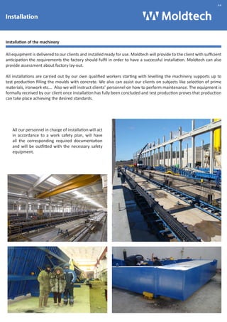 Installation 
Installation of the machinery 
All equipment is delivered to our clients and installed ready for use. Moldtech will provide to the client with sufficient 
anticipation the requirements the factory should fulfil in order to have a successful installation. Moldtech can also 
provide assessment about factory lay-out. 
All installations are carried out by our own qualified workers starting with levelling the machinery supports up to 
test production filling the moulds with concrete. We also can assist our clients on subjects like selection of prime 
materials, ironwork etc... Also we will instruct clients’ personnel on how to perform maintenance. The equipment is 
formally received by our client once installation has fully been concluded and test production proves that production 
can take place achieving the desired standards. 
All our personnel in charge of installation will act 
in accordance to a work safety plan, will have 
all the corresponding required documentation 
and will be outfitted with the necessary safety 
equipment. 
.44 
 
