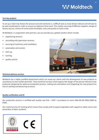 Turn key projects 
.46 
To set up a total new factory for precast concrete elements is a difficult task as many factors interact and all have to 
be well coordinated in order to ensure an optimum final result. This implies sourcing of different suppliers, design of 
factory lay-out, control of construction timetable, costs and quality to name a few. 
At Moldtech, in cooperation with partners, we can provide you a global solution which include: 
• engineering services; 
• consulting and supervision services; 
• sourcing of machinery and installation; 
• automation and control; 
• start-up; 
• training; 
• quality control. 
Technical advisory services 
Moldtech has a highly qualified department which can assist our clients with the development of new products in 
accordance to new market demands. These technical services entail aspects like design of the precast element to be 
produced, designing the optimum production process, making cost calculations and integrating the new product line 
into an existing manufacturing structure. 
Quality certification and CE 
Our production process is certified with quality seal ECA – CERT I accordance to norm UNE-EN-ISO 9001/2000 by 
ENAC. 
Our machinery has CE marking which means they comply with European legislation with regards to safety norms and 
prevention of labor accidents. 
 