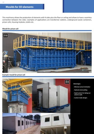 Moulds for 3D elements 
.01 
This machinery allows the production of elements with 4 sides plus the floor or ceiling and allows to have a seamless 
connection between the sides: examples of applications are transformer stations, underground waste containers, 
prison cells, housing modules, toilets etc. 
Mould for prison cell 
Advantages: 
- Minimal conical inclination 
- Hydraulic demoulding 
- Rapid system for taking out 
exterior walls 
- Custom made designs 
Example mould for prison cell 
 