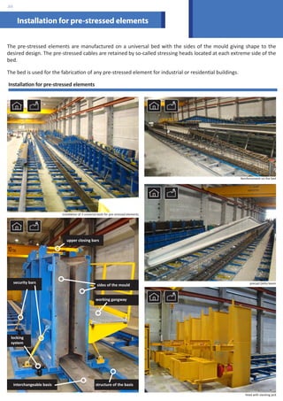 The pre-stressed elements are manufactured on a universal bed with the sides of the mould giving shape to the 
desired design. The pre-stressed cables are retained by so-called stressing heads located at each extreme side of the 
bed. 
The bed is used for the fabrication of any pre-stressed element for industrial or residential buildings. 
Reinforcement on the bed 
precast Delta beam 
Installation for pre-stressed elements 
Installation of 3 universal beds for pre-stressed elements 
head with slacking jack 
Installation for pre-stressed elements 
upper closing bars 
sides of the mould 
security bars 
locking 
system 
working gangway 
interchangeable basis structure of the basis 
.03 
 