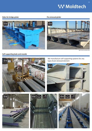 Sides for bridge girder Pre-stressed girder 
Self supporting beds and moulds 
We manufacture self supporting systems for any 
type of pre-stressed element 
Self supporting mould 450 T double T beam 
Viga Puente prefabricada 
double T beams 
Detail of self supporting mould 300 T for roof beam 
.04 
 