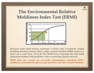 The Environmental Relative
Moldiness Index Test (ERMI)

Recovery from mold toxicity syndrome is likely only if routinely visited
building structures (home, office, and/or school) manifest ERMI scores less
than 2 on a scale from -10 to 20. The ERMI test is currently the only mold
inspection method with predictive value concerning clinical recovery.
ERMI does not account for non-mold inflammagens including VOCs,
endotoxins, actinomycetes, glucans, glycoproteins, and other noxious incitants.

 